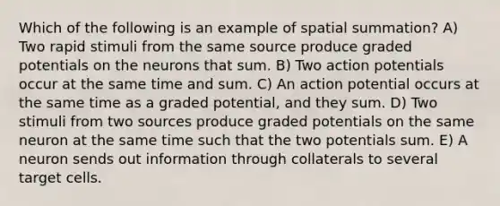 Which of the following is an example of spatial summation? A) Two rapid stimuli from the same source produce graded potentials on the neurons that sum. B) Two action potentials occur at the same time and sum. C) An action potential occurs at the same time as a graded potential, and they sum. D) Two stimuli from two sources produce graded potentials on the same neuron at the same time such that the two potentials sum. E) A neuron sends out information through collaterals to several target cells.