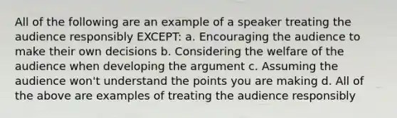 All of the following are an example of a speaker treating the audience responsibly EXCEPT: a. Encouraging the audience to make their own decisions b. Considering the welfare of the audience when developing <a href='https://www.questionai.com/knowledge/kX9kaOpm3q-the-argument' class='anchor-knowledge'>the argument</a> c. Assuming the audience won't understand the points you are making d. All of the above are examples of treating the audience responsibly