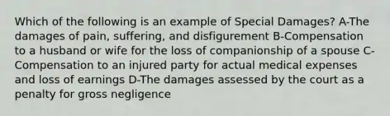 Which of the following is an example of Special Damages? A-The damages of pain, suffering, and disfigurement B-Compensation to a husband or wife for the loss of companionship of a spouse C-Compensation to an injured party for actual medical expenses and loss of earnings D-The damages assessed by the court as a penalty for gross negligence