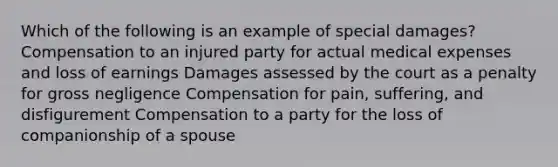 Which of the following is an example of special damages? Compensation to an injured party for actual medical expenses and loss of earnings Damages assessed by the court as a penalty for gross negligence Compensation for pain, suffering, and disfigurement Compensation to a party for the loss of companionship of a spouse