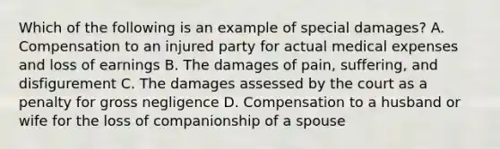 Which of the following is an example of special damages? A. Compensation to an injured party for actual medical expenses and loss of earnings B. The damages of pain, suffering, and disfigurement C. The damages assessed by the court as a penalty for gross negligence D. Compensation to a husband or wife for the loss of companionship of a spouse