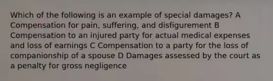 Which of the following is an example of special damages? A Compensation for pain, suffering, and disfigurement B Compensation to an injured party for actual medical expenses and loss of earnings C Compensation to a party for the loss of companionship of a spouse D Damages assessed by the court as a penalty for gross negligence