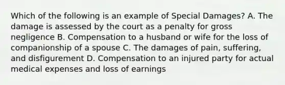 Which of the following is an example of Special Damages? A. The damage is assessed by the court as a penalty for gross negligence B. Compensation to a husband or wife for the loss of companionship of a spouse C. The damages of pain, suffering, and disfigurement D. Compensation to an injured party for actual medical expenses and loss of earnings