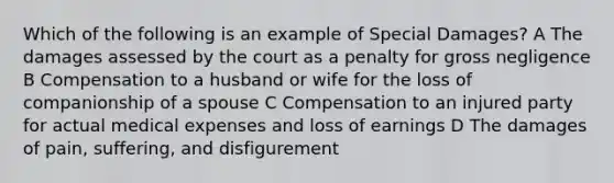 Which of the following is an example of Special Damages? A The damages assessed by the court as a penalty for gross negligence B Compensation to a husband or wife for the loss of companionship of a spouse C Compensation to an injured party for actual medical expenses and loss of earnings D The damages of pain, suffering, and disfigurement