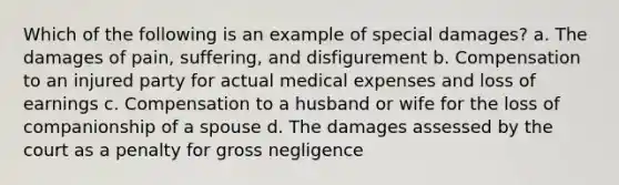 Which of the following is an example of special damages? a. The damages of pain, suffering, and disfigurement b. Compensation to an injured party for actual medical expenses and loss of earnings c. Compensation to a husband or wife for the loss of companionship of a spouse d. The damages assessed by the court as a penalty for gross negligence