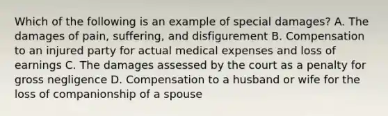 Which of the following is an example of special damages? A. The damages of pain, suffering, and disfigurement B. Compensation to an injured party for actual medical expenses and loss of earnings C. The damages assessed by the court as a penalty for gross negligence D. Compensation to a husband or wife for the loss of companionship of a spouse