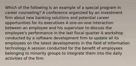 Which of the following is an example of a special program in career counseling? A conference organized by an investment firm about new banking solutions and potential career opportunities for its executives A one-on-one interaction between an employee and his supervisor to discuss the employee's performance in the last fiscal quarter A workshop conducted by a software development firm to update all its employees on the latest developments in the field of information technology A session conducted for the benefit of employees belonging to minority groups to integrate them into the daily activities of the firm