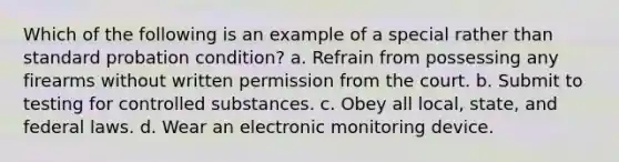 Which of the following is an example of a special rather than standard probation condition? a. Refrain from possessing any firearms without written permission from the court. b. Submit to testing for controlled substances. c. Obey all local, state, and federal laws. d. Wear an electronic monitoring device.