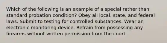 Which of the following is an example of a special rather than standard probation condition? Obey all local, state, and federal laws. Submit to testing for controlled substances. Wear an electronic monitoring device. Refrain from possessing any firearms without written permission from the court