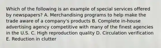 Which of the following is an example of special services offered by newspapers? A. Merchandising programs to help make the trade aware of a company's products B. Complete in-house advertising agency competitive with many of the finest agencies in the U.S. C. High reproduction quality D. Circulation verification E. Reduction in clutter