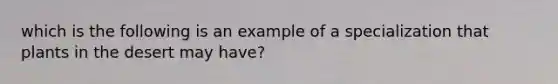 which is the following is an example of a specialization that plants in the desert may have?