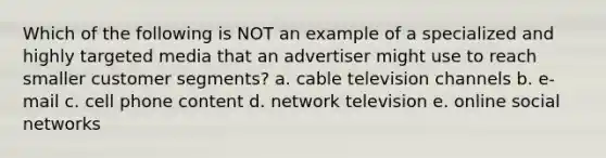 Which of the following is NOT an example of a specialized and highly targeted media that an advertiser might use to reach smaller customer segments? a. cable television channels b. e-mail c. cell phone content d. network television e. online social networks