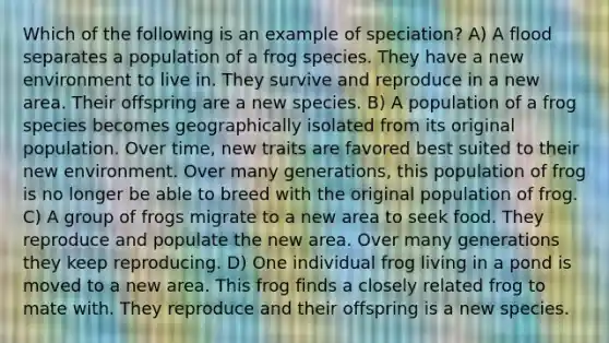 Which of the following is an example of speciation? A) A flood separates a population of a frog species. They have a new environment to live in. They survive and reproduce in a new area. Their offspring are a new species. B) A population of a frog species becomes geographically isolated from its original population. Over time, new traits are favored best suited to their new environment. Over many generations, this population of frog is no longer be able to breed with the original population of frog. C) A group of frogs migrate to a new area to seek food. They reproduce and populate the new area. Over many generations they keep reproducing. D) One individual frog living in a pond is moved to a new area. This frog finds a closely related frog to mate with. They reproduce and their offspring is a new species.