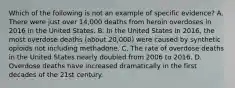 Which of the following is not an example of specific evidence? A. There were just over 14,000 deaths from heroin overdoses in 2016 in the United States. B. In the United States in 2016, the most overdose deaths (about 20,000) were caused by synthetic opioids not including methadone. C. The rate of overdose deaths in the United States nearly doubled from 2006 to 2016. D. Overdose deaths have increased dramatically in the first decades of the 21st century.