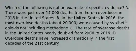 Which of the following is not an example of specific evidence? A. There were just over 14,000 deaths from heroin overdoses in 2016 in the United States. B. In the United States in 2016, the most overdose deaths (about 20,000) were caused by synthetic opioids not including methadone. C. The rate of overdose deaths in the United States nearly doubled from 2006 to 2016. D. Overdose deaths have increased dramatically in the first decades of the 21st century.