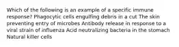 Which of the following is an example of a specific immune response? Phagocytic cells engulfing debris in a cut The skin preventing entry of microbes Antibody release in response to a viral strain of influenza Acid neutralizing bacteria in the stomach Natural killer cells