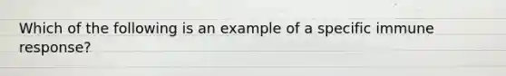 Which of the following is an example of a specific immune response?