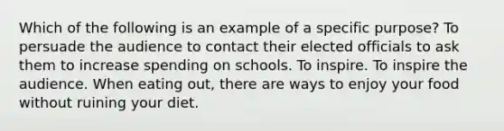 Which of the following is an example of a specific purpose? To persuade the audience to contact their elected officials to ask them to increase spending on schools. To inspire. To inspire the audience. When eating out, there are ways to enjoy your food without ruining your diet.