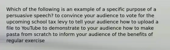 Which of the following is an example of a specific purpose of a persuasive speech? to convince your audience to vote for the upcoming school tax levy to tell your audience how to upload a file to YouTube to demonstrate to your audience how to make pasta from scratch to inform your audience of the benefits of regular exercise