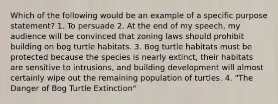 Which of the following would be an example of a specific purpose statement? 1. To persuade 2. At the end of my speech, my audience will be convinced that zoning laws should prohibit building on bog turtle habitats. 3. Bog turtle habitats must be protected because the species is nearly extinct, their habitats are sensitive to intrusions, and building development will almost certainly wipe out the remaining population of turtles. 4. "The Danger of Bog Turtle Extinction"