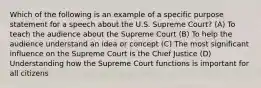 Which of the following is an example of a specific purpose statement for a speech about the U.S. Supreme Court? (A) To teach the audience about the Supreme Court (B) To help the audience understand an idea or concept (C) The most significant influence on the Supreme Court is the Chief Justice (D) Understanding how the Supreme Court functions is important for all citizens