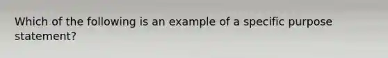 Which of the following is an example of a specific purpose statement?