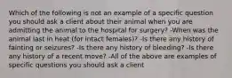 Which of the following is not an example of a specific question you should ask a client about their animal when you are admitting the animal to the hospital for surgery? -When was the animal last in heat (for intact females)? -Is there any history of fainting or seizures? -Is there any history of bleeding? -Is there any history of a recent move? -All of the above are examples of specific questions you should ask a client