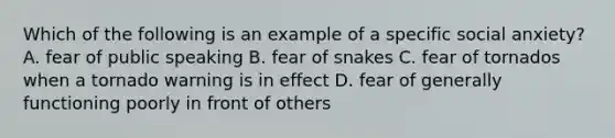 Which of the following is an example of a specific social anxiety? A. fear of public speaking B. fear of snakes C. fear of tornados when a tornado warning is in effect D. fear of generally functioning poorly in front of others