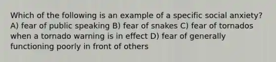 Which of the following is an example of a specific social anxiety? A) fear of public speaking B) fear of snakes C) fear of tornados when a tornado warning is in effect D) fear of generally functioning poorly in front of others