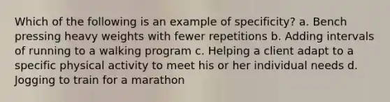 Which of the following is an example of specificity? a. Bench pressing heavy weights with fewer repetitions b. Adding intervals of running to a walking program c. Helping a client adapt to a specific physical activity to meet his or her individual needs d. Jogging to train for a marathon