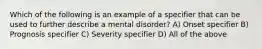 Which of the following is an example of a specifier that can be used to further describe a mental disorder? A) Onset specifier B) Prognosis specifier C) Severity specifier D) All of the above