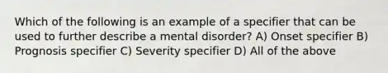 Which of the following is an example of a specifier that can be used to further describe a mental disorder? A) Onset specifier B) Prognosis specifier C) Severity specifier D) All of the above