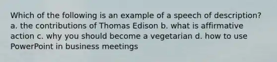 Which of the following is an example of a speech of description? a. the contributions of Thomas Edison b. what is affirmative action c. why you should become a vegetarian d. how to use PowerPoint in business meetings