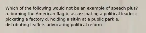 Which of the following would not be an example of speech plus? a. burning the American flag b. assassinating a political leader c. picketing a factory d. holding a sit-in at a public park e. distributing leaflets advocating political reform