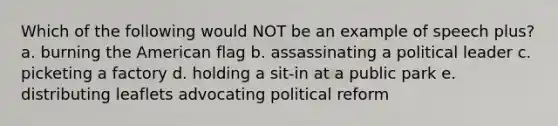 Which of the following would NOT be an example of speech plus? a. burning the American flag b. assassinating a political leader c. picketing a factory d. holding a sit-in at a public park e. distributing leaflets advocating political reform