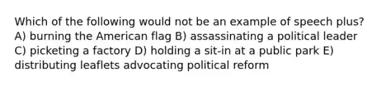 Which of the following would not be an example of speech plus? A) burning the American flag B) assassinating a political leader C) picketing a factory D) holding a sit-in at a public park E) distributing leaflets advocating political reform