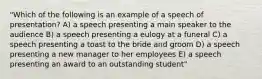 "Which of the following is an example of a speech of presentation? A) a speech presenting a main speaker to the audience B) a speech presenting a eulogy at a funeral C) a speech presenting a toast to the bride and groom D) a speech presenting a new manager to her employees E) a speech presenting an award to an outstanding student"