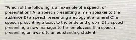 "Which of the following is an example of a speech of presentation? A) a speech presenting a main speaker to the audience B) a speech presenting a eulogy at a funeral C) a speech presenting a toast to the bride and groom D) a speech presenting a new manager to her employees E) a speech presenting an award to an outstanding student"