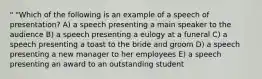 " "Which of the following is an example of a speech of presentation? A) a speech presenting a main speaker to the audience B) a speech presenting a eulogy at a funeral C) a speech presenting a toast to the bride and groom D) a speech presenting a new manager to her employees E) a speech presenting an award to an outstanding student