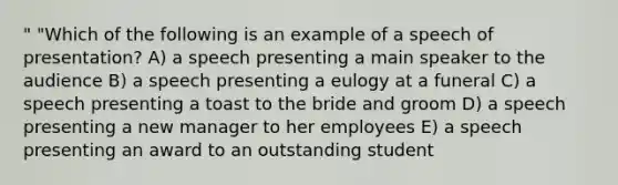 " "Which of the following is an example of a speech of presentation? A) a speech presenting a main speaker to the audience B) a speech presenting a eulogy at a funeral C) a speech presenting a toast to the bride and groom D) a speech presenting a new manager to her employees E) a speech presenting an award to an outstanding student