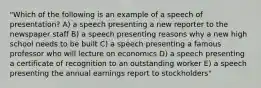 "Which of the following is an example of a speech of presentation? A) a speech presenting a new reporter to the newspaper staff B) a speech presenting reasons why a new high school needs to be built C) a speech presenting a famous professor who will lecture on economics D) a speech presenting a certificate of recognition to an outstanding worker E) a speech presenting the annual earnings report to stockholders"