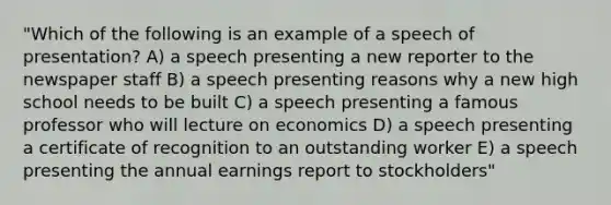 "Which of the following is an example of a speech of presentation? A) a speech presenting a new reporter to the newspaper staff B) a speech presenting reasons why a new high school needs to be built C) a speech presenting a famous professor who will lecture on economics D) a speech presenting a certificate of recognition to an outstanding worker E) a speech presenting the annual earnings report to stockholders"