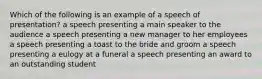 Which of the following is an example of a speech of presentation? a speech presenting a main speaker to the audience a speech presenting a new manager to her employees a speech presenting a toast to the bride and groom a speech presenting a eulogy at a funeral a speech presenting an award to an outstanding student