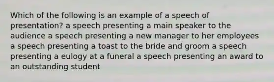 Which of the following is an example of a speech of presentation? a speech presenting a main speaker to the audience a speech presenting a new manager to her employees a speech presenting a toast to the bride and groom a speech presenting a eulogy at a funeral a speech presenting an award to an outstanding student