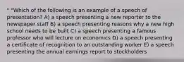 " "Which of the following is an example of a speech of presentation? A) a speech presenting a new reporter to the newspaper staff B) a speech presenting reasons why a new high school needs to be built C) a speech presenting a famous professor who will lecture on economics D) a speech presenting a certificate of recognition to an outstanding worker E) a speech presenting the annual earnings report to stockholders