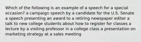 Which of the following is an example of a speech for a special occasion? a campaign speech by a candidate for the U.S. Senate a speech presenting an award to a retiring newspaper editor a talk to new college students about how to register for classes a lecture by a visiting professor in a college class a presentation on marketing strategy at a sales meeting