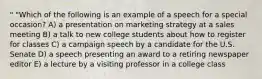 " "Which of the following is an example of a speech for a special occasion? A) a presentation on marketing strategy at a sales meeting B) a talk to new college students about how to register for classes C) a campaign speech by a candidate for the U.S. Senate D) a speech presenting an award to a retiring newspaper editor E) a lecture by a visiting professor in a college class