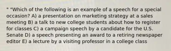 " "Which of the following is an example of a speech for a special occasion? A) a presentation on marketing strategy at a sales meeting B) a talk to new college students about how to register for classes C) a campaign speech by a candidate for the U.S. Senate D) a speech presenting an award to a retiring newspaper editor E) a lecture by a visiting professor in a college class