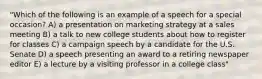 "Which of the following is an example of a speech for a special occasion? A) a presentation on marketing strategy at a sales meeting B) a talk to new college students about how to register for classes C) a campaign speech by a candidate for the U.S. Senate D) a speech presenting an award to a retiring newspaper editor E) a lecture by a visiting professor in a college class"