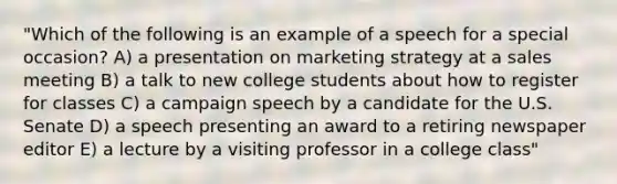 "Which of the following is an example of a speech for a special occasion? A) a presentation on marketing strategy at a sales meeting B) a talk to new college students about how to register for classes C) a campaign speech by a candidate for the U.S. Senate D) a speech presenting an award to a retiring newspaper editor E) a lecture by a visiting professor in a college class"